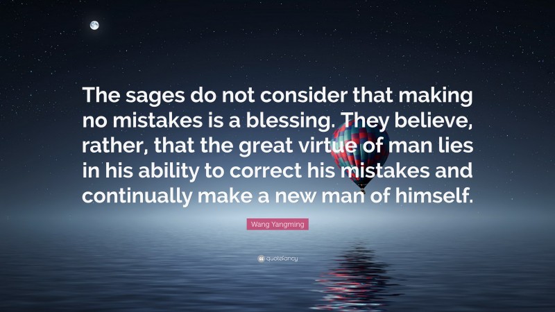 Wang Yangming Quote: “The sages do not consider that making no mistakes is a blessing. They believe, rather, that the great virtue of man lies in his ability to correct his mistakes and continually make a new man of himself.”