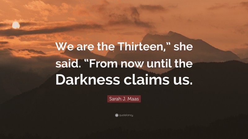 Sarah J. Maas Quote: “We are the Thirteen,” she said. “From now until the Darkness claims us.”