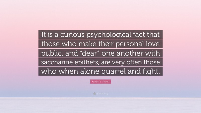 Fulton J. Sheen Quote: “It is a curious psychological fact that those who make their personal love public, and “dear” one another with saccharine epithets, are very often those who when alone quarrel and fight.”