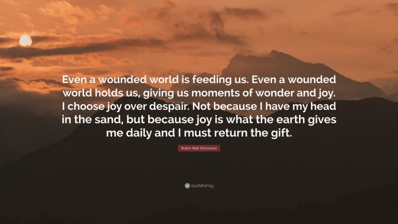 Robin Wall Kimmerer Quote: “Even a wounded world is feeding us. Even a wounded world holds us, giving us moments of wonder and joy. I choose joy over despair. Not because I have my head in the sand, but because joy is what the earth gives me daily and I must return the gift.”