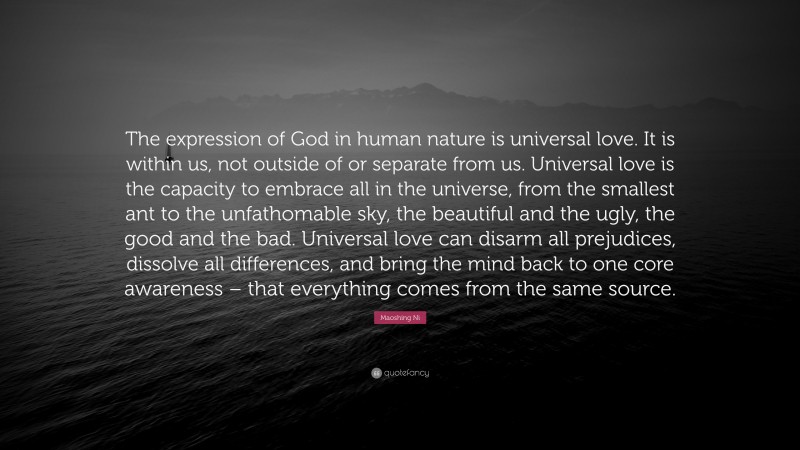 Maoshing Ni Quote: “The expression of God in human nature is universal love. It is within us, not outside of or separate from us. Universal love is the capacity to embrace all in the universe, from the smallest ant to the unfathomable sky, the beautiful and the ugly, the good and the bad. Universal love can disarm all prejudices, dissolve all differences, and bring the mind back to one core awareness – that everything comes from the same source.”
