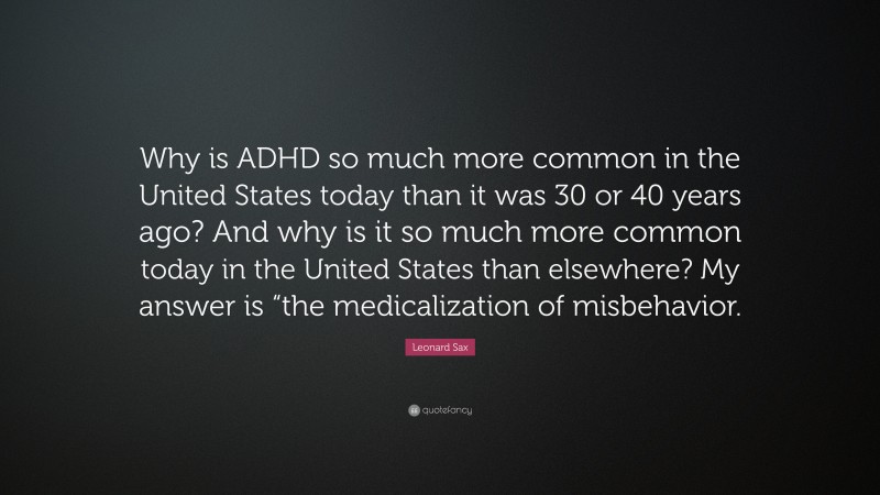 Leonard Sax Quote: “Why is ADHD so much more common in the United States today than it was 30 or 40 years ago? And why is it so much more common today in the United States than elsewhere? My answer is “the medicalization of misbehavior.”