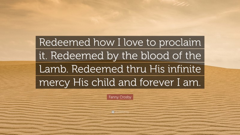 Fanny Crosby Quote: “Redeemed how I love to proclaim it. Redeemed by the blood of the Lamb. Redeemed thru His infinite mercy His child and forever I am.”