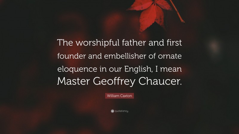 William Caxton Quote: “The worshipful father and first founder and embellisher of ornate eloquence in our English, I mean Master Geoffrey Chaucer.”