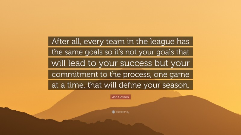 Jon Gordon Quote: “After all, every team in the league has the same goals so it’s not your goals that will lead to your success but your commitment to the process, one game at a time, that will define your season.”