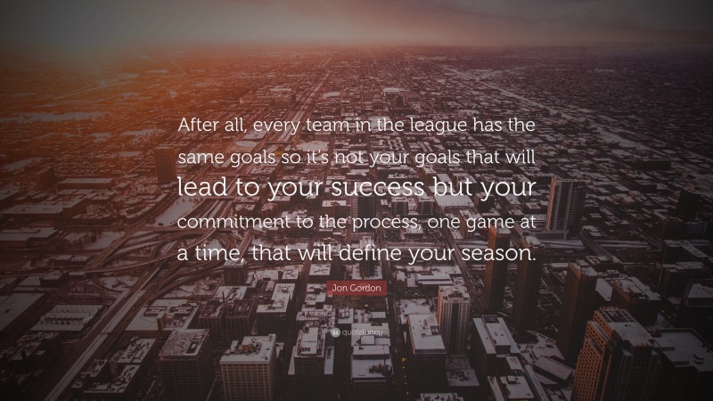 Jon Gordon Quote: “After all, every team in the league has the same goals so it’s not your goals that will lead to your success but your commitment to the process, one game at a time, that will define your season.”