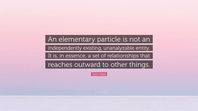 Henry Stapp Quote: “An elementary particle is not an independently existing, unanalyzable entity. It is, in essence, a set of relationships that reaches outward to other things.”