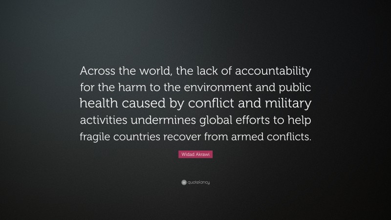 Widad Akrawi Quote: “Across the world, the lack of accountability for the harm to the environment and public health caused by conflict and military activities undermines global efforts to help fragile countries recover from armed conflicts.”