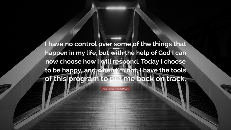 Alcoholics Anonymous Quote: “I have no control over some of the things that happen in my life, but with the help of God I can now choose how I will respond. Today I choose to be happy, and when I’m not, I have the tools of this program to put me back on track.”