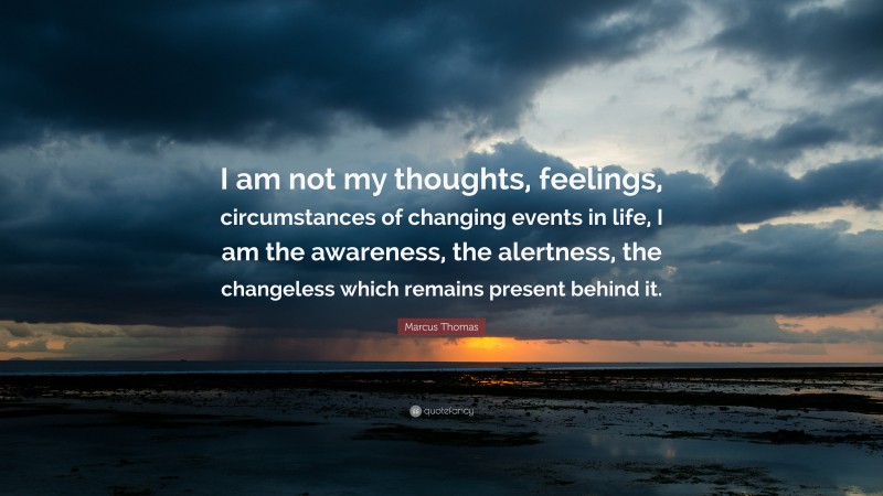 Marcus Thomas Quote: “I am not my thoughts, feelings, circumstances of changing events in life, I am the awareness, the alertness, the changeless which remains present behind it.”
