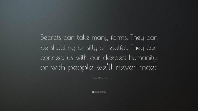 Frank Warren Quote: “Secrets can take many forms. They can be shocking or silly or soulful. They can connect us with our deepest humanity, or with people we’ll never meet.”