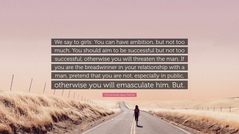 Chimamanda Ngozi Adichie Quote: “We say to girls: You can have ambition, but not too much. You should aim to be successful but not too successful, otherwise you will threaten the man. If you are the breadwinner in your relationship with a man, pretend that you are not, especially in public, otherwise you will emasculate him. But.”