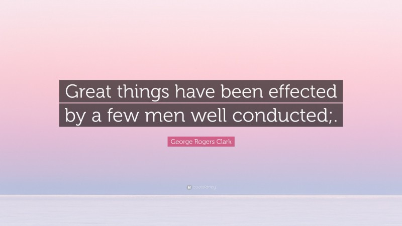 George Rogers Clark Quote: “Great things have been effected by a few men well conducted;.”