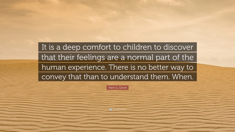 Haim G. Ginott Quote: “It is a deep comfort to children to discover that their feelings are a normal part of the human experience. There is no better way to convey that than to understand them. When.”