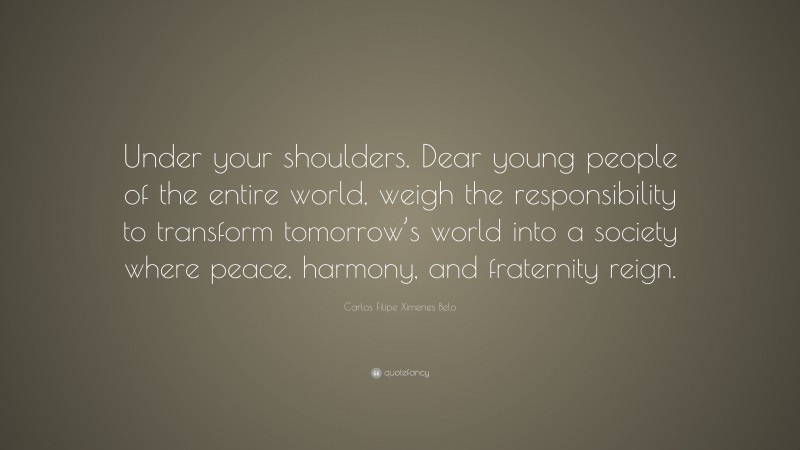 Carlos Filipe Ximenes Belo Quote: “Under your shoulders. Dear young people of the entire world, weigh the responsibility to transform tomorrow’s world into a society where peace, harmony, and fraternity reign.”