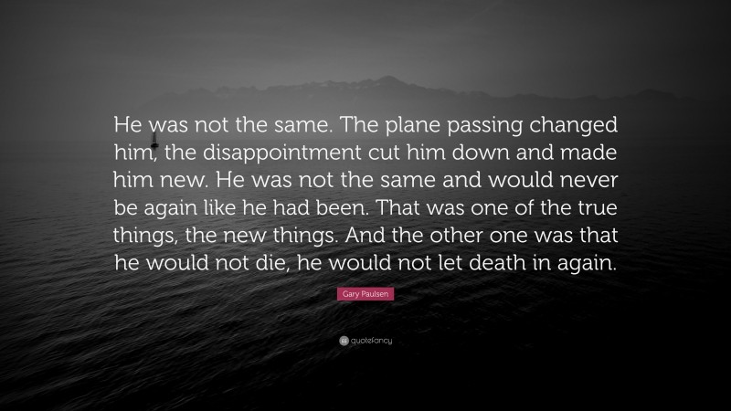 Gary Paulsen Quote: “He was not the same. The plane passing changed him, the disappointment cut him down and made him new. He was not the same and would never be again like he had been. That was one of the true things, the new things. And the other one was that he would not die, he would not let death in again.”