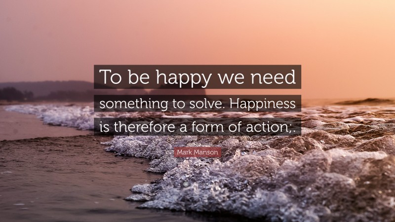 Mark Manson Quote: “To be happy we need something to solve. Happiness is therefore a form of action;.”