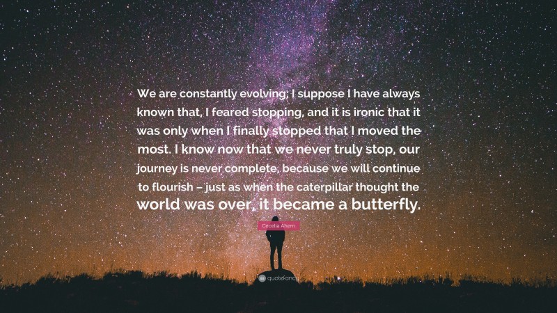 Cecelia Ahern Quote: “We are constantly evolving; I suppose I have always known that, I feared stopping, and it is ironic that it was only when I finally stopped that I moved the most. I know now that we never truly stop, our journey is never complete, because we will continue to flourish – just as when the caterpillar thought the world was over, it became a butterfly.”
