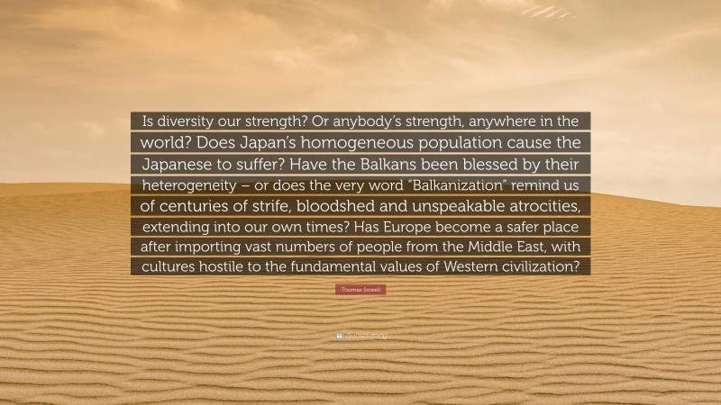Thomas Sowell Quote: “Is diversity our strength? Or anybody’s strength, anywhere in the world? Does Japan’s homogeneous population cause the Japanese to suffer? Have the Balkans been blessed by their heterogeneity – or does the very word “Balkanization” remind us of centuries of strife, bloodshed and unspeakable atrocities, extending into our own times? Has Europe become a safer place after importing vast numbers of people from the Middle East, with cultures hostile to the fundamental values of Western civilization?”