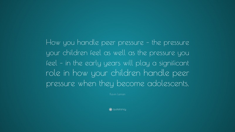 Kevin Leman Quote: “How you handle peer pressure – the pressure your children feel as well as the pressure you feel – in the early years will play a significant role in how your children handle peer pressure when they become adolescents.”