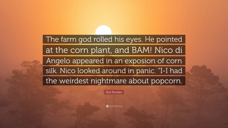 Rick Riordan Quote: “The farm god rolled his eyes. He pointed at the corn plant, and BAM! Nico di Angelo appeared in an exposion of corn silk. Nico looked around in panic. “I-I had the weirdest nightmare about popcorn.”