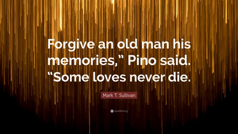 Mark T. Sullivan Quote: “Forgive an old man his memories,” Pino said. “Some loves never die.”