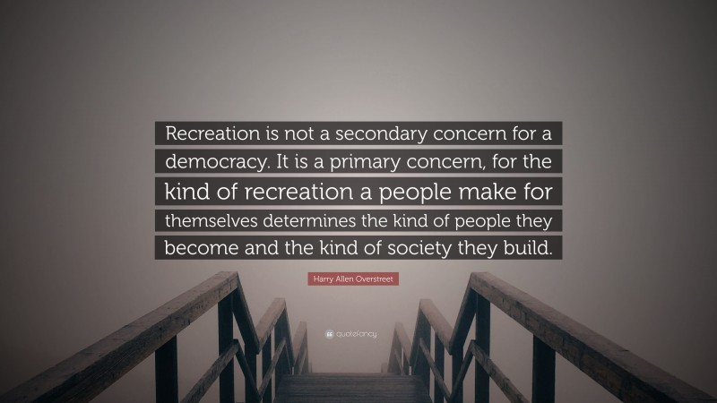 Harry Allen Overstreet Quote: “Recreation is not a secondary concern for a democracy. It is a primary concern, for the kind of recreation a people make for themselves determines the kind of people they become and the kind of society they build.”