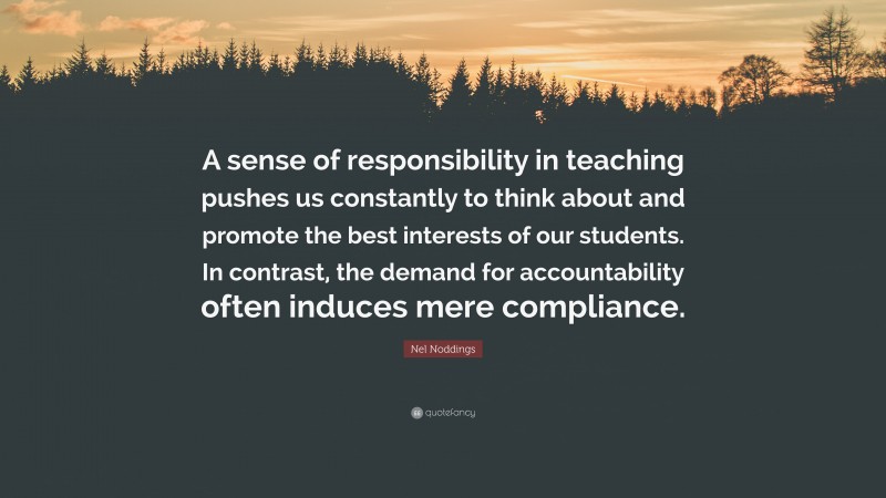 Nel Noddings Quote: “A sense of responsibility in teaching pushes us constantly to think about and promote the best interests of our students. In contrast, the demand for accountability often induces mere compliance.”