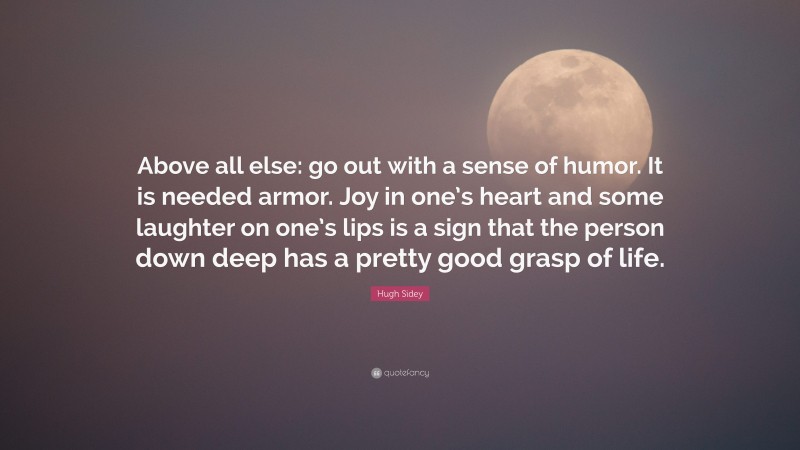 Hugh Sidey Quote: “Above all else: go out with a sense of humor. It is needed armor. Joy in one’s heart and some laughter on one’s lips is a sign that the person down deep has a pretty good grasp of life.”