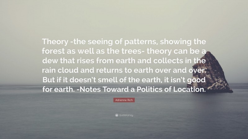 Adrienne Rich Quote: “Theory -the seeing of patterns, showing the forest as well as the trees- theory can be a dew that rises from earth and collects in the rain cloud and returns to earth over and over. But if it doesn’t smell of the earth, it isn’t good for earth. -Notes Toward a Politics of Location.”