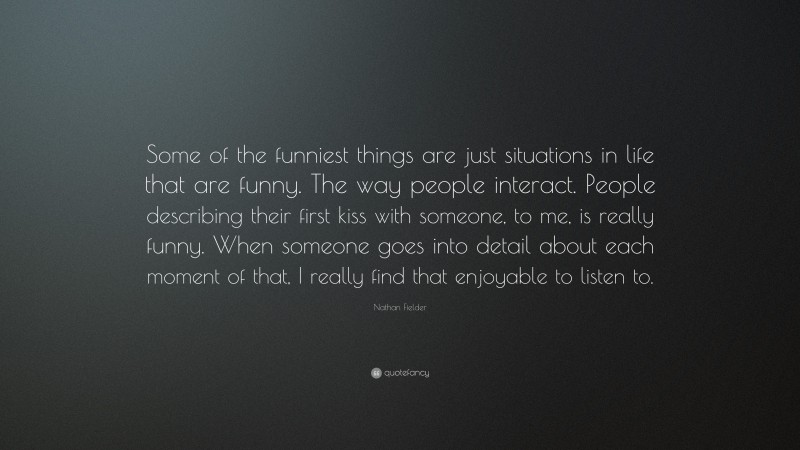 Nathan Fielder Quote: “Some of the funniest things are just situations in life that are funny. The way people interact. People describing their first kiss with someone, to me, is really funny. When someone goes into detail about each moment of that, I really find that enjoyable to listen to.”
