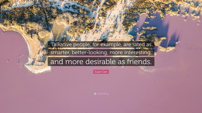Susan Cain Quote: “Talkative people, for example, are rated as smarter, better-looking, more interesting, and more desirable as friends.”