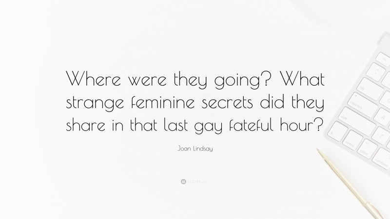Joan Lindsay Quote: “Where were they going? What strange feminine secrets did they share in that last gay fateful hour?”