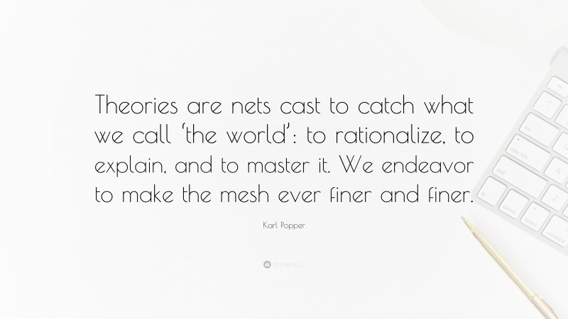 Karl Popper Quote: “Theories are nets cast to catch what we call ‘the world’: to rationalize, to explain, and to master it. We endeavor to make the mesh ever finer and finer.”