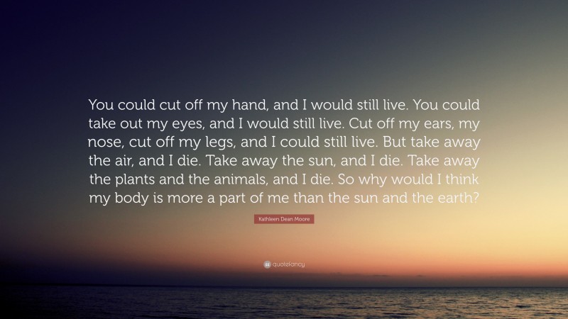 Kathleen Dean Moore Quote: “You could cut off my hand, and I would still live. You could take out my eyes, and I would still live. Cut off my ears, my nose, cut off my legs, and I could still live. But take away the air, and I die. Take away the sun, and I die. Take away the plants and the animals, and I die. So why would I think my body is more a part of me than the sun and the earth?”