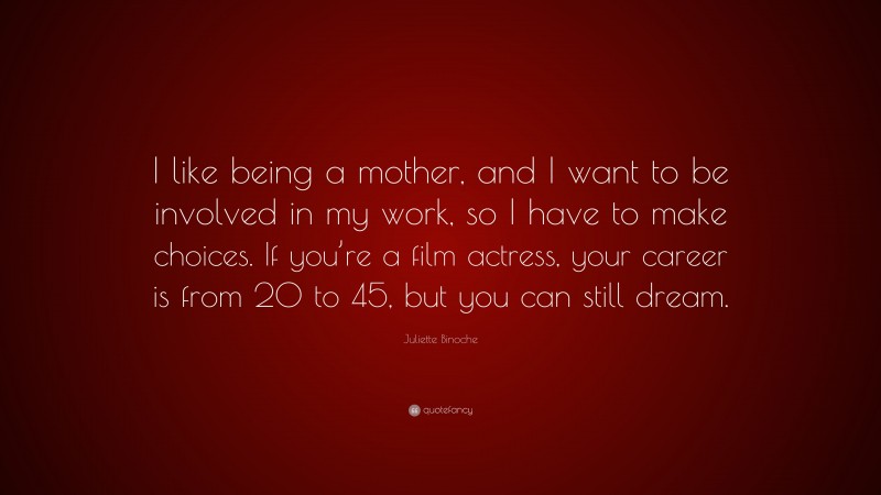 Juliette Binoche Quote: “I like being a mother, and I want to be involved in my work, so I have to make choices. If you’re a film actress, your career is from 20 to 45, but you can still dream.”