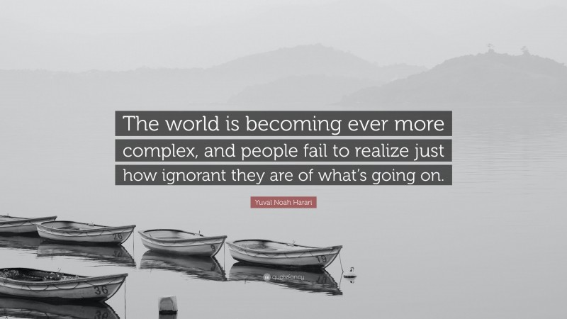 Yuval Noah Harari Quote: “The world is becoming ever more complex, and people fail to realize just how ignorant they are of what’s going on.”