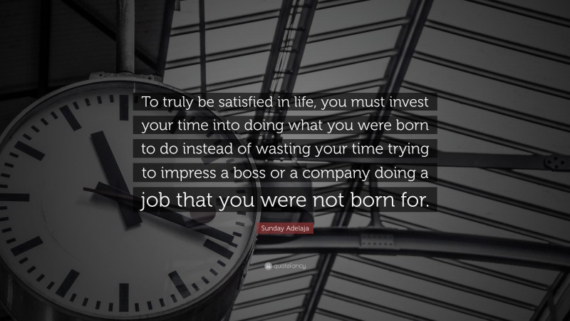 Sunday Adelaja Quote: “To truly be satisfied in life, you must invest your time into doing what you were born to do instead of wasting your time trying to impress a boss or a company doing a job that you were not born for.”