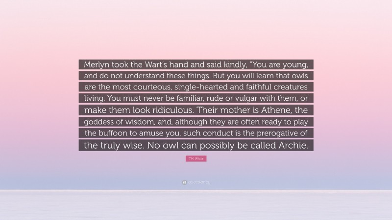 T.H. White Quote: “Merlyn took the Wart’s hand and said kindly, “You are young, and do not understand these things. But you will learn that owls are the most courteous, single-hearted and faithful creatures living. You must never be familiar, rude or vulgar with them, or make them look ridiculous. Their mother is Athene, the goddess of wisdom, and, although they are often ready to play the buffoon to amuse you, such conduct is the prerogative of the truly wise. No owl can possibly be called Archie.”