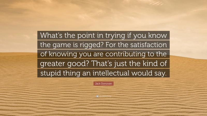 Jack Donovan Quote: “What’s the point in trying if you know the game is rigged? For the satisfaction of knowing you are contributing to the greater good? That’s just the kind of stupid thing an intellectual would say.”