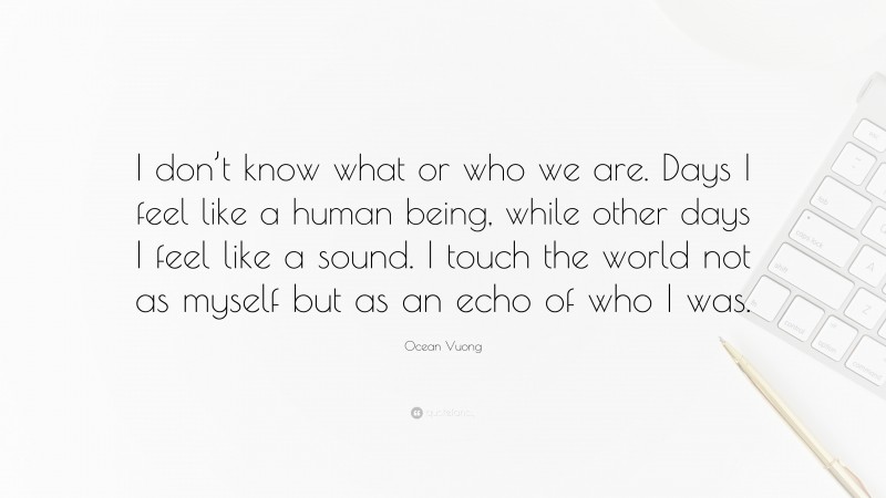 Ocean Vuong Quote: “I don’t know what or who we are. Days I feel like a human being, while other days I feel like a sound. I touch the world not as myself but as an echo of who I was.”