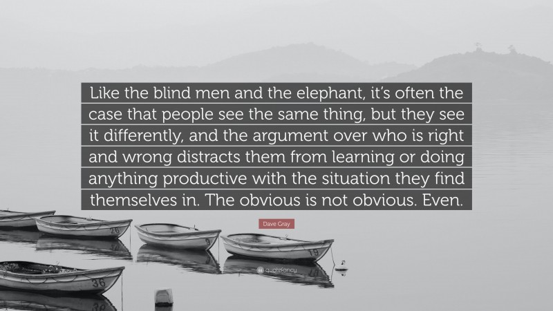 Dave Gray Quote: “Like the blind men and the elephant, it’s often the case that people see the same thing, but they see it differently, and the argument over who is right and wrong distracts them from learning or doing anything productive with the situation they find themselves in. The obvious is not obvious. Even.”