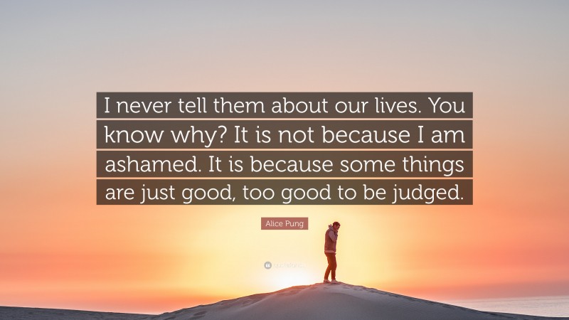 Alice Pung Quote: “I never tell them about our lives. You know why? It is not because I am ashamed. It is because some things are just good, too good to be judged.”