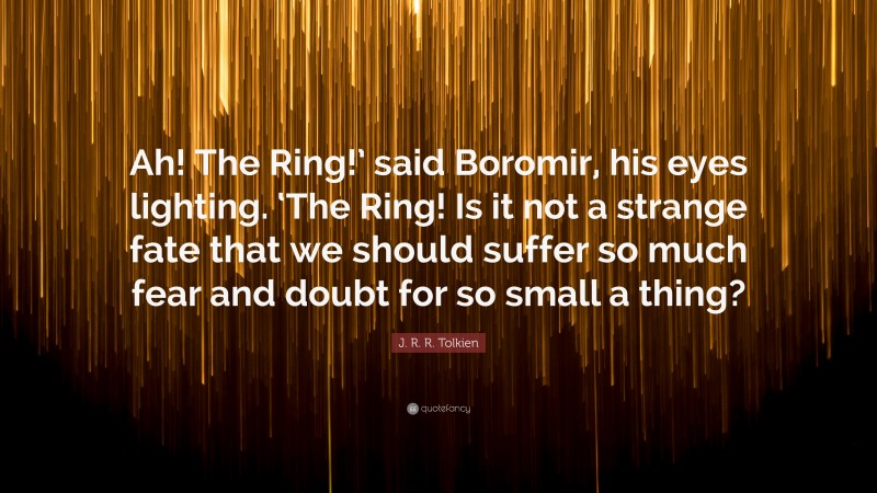 J. R. R. Tolkien Quote: “Ah! The Ring!’ said Boromir, his eyes lighting. ‘The Ring! Is it not a strange fate that we should suffer so much fear and doubt for so small a thing?”