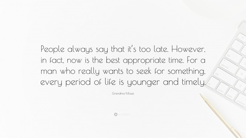 Grandma Moses Quote: “People always say that it’s too late. However, in fact, now is the best appropriate time. For a man who really wants to seek for something, every period of life is younger and timely.”
