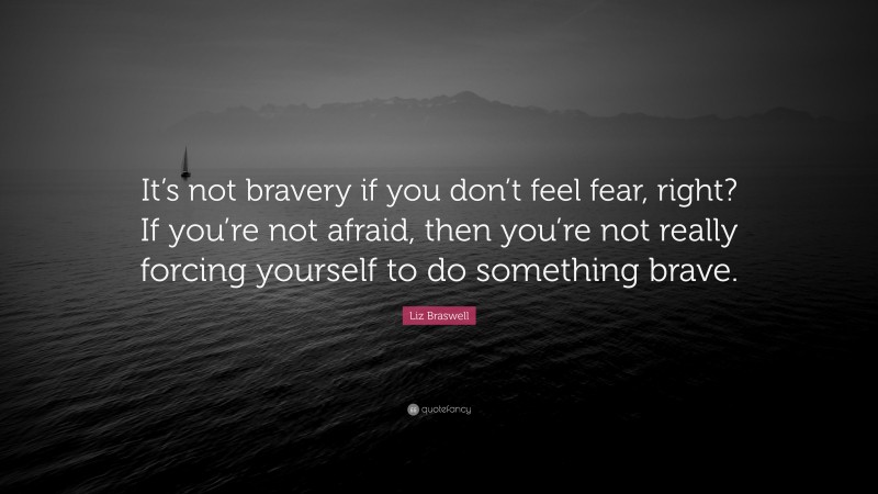 Liz Braswell Quote: “It’s not bravery if you don’t feel fear, right? If you’re not afraid, then you’re not really forcing yourself to do something brave.”