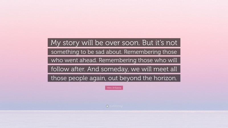 Hiro Arikawa Quote: “My story will be over soon. But it’s not something to be sad about. Remembering those who went ahead. Remembering those who will follow after. And someday, we will meet all those people again, out beyond the horizon.”