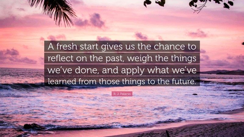 R. J. Palacio Quote: “A fresh start gives us the chance to reflect on the past, weigh the things we’ve done, and apply what we’ve learned from those things to the future.”