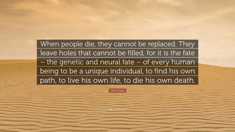 Oliver Sacks Quote: “When people die, they cannot be replaced. They leave holes that cannot be filled, for it is the fate – the genetic and neural fate – of every human being to be a unique individual, to find his own path, to live his own life, to die his own death.”