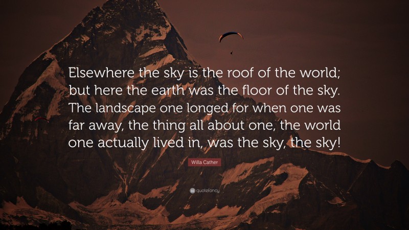 Willa Cather Quote: “Elsewhere the sky is the roof of the world; but here the earth was the floor of the sky. The landscape one longed for when one was far away, the thing all about one, the world one actually lived in, was the sky, the sky!”